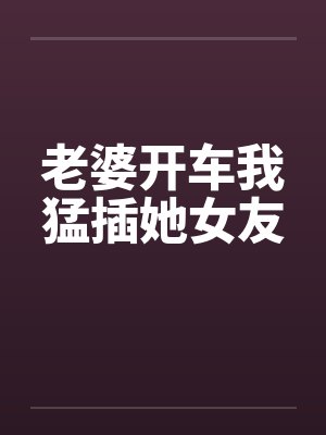 老婆开车我猛插她女友