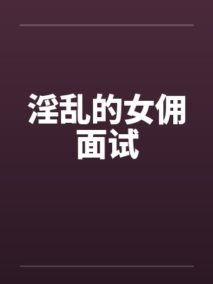 淫乱的女佣面试by佚名笔趣阁无弹窗