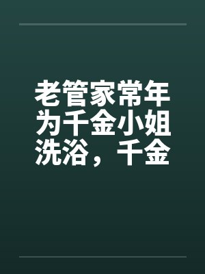 老管家常年为千金小姐洗浴，千金小姐习以为常笔趣阁无弹窗
