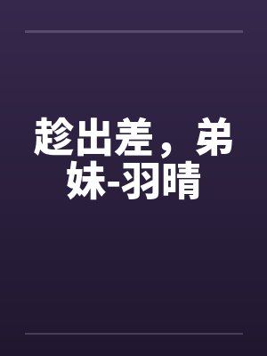 趁出差，弟妹-羽晴by佚名笔趣阁无弹窗