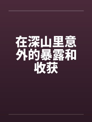 在深山里意外的暴露和收获笔趣阁无弹窗