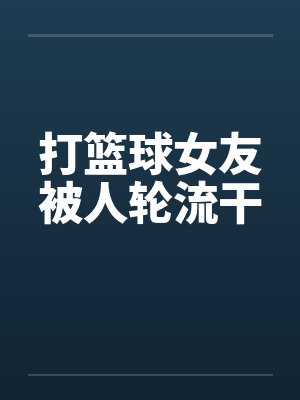 打篮球女友被人轮流干by佚名笔趣阁无弹窗