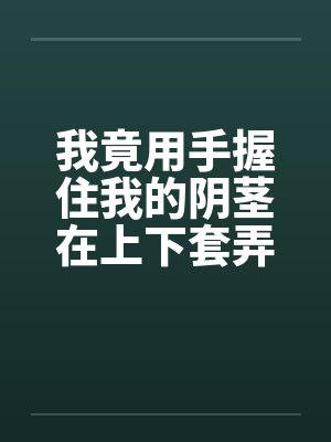 我竟用手握住我的阴茎在上下套弄着笔趣阁无弹窗