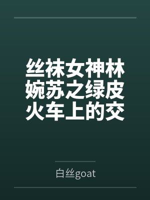 丝袜女神林婉苏之绿皮火车上的交媾盛宴笔趣阁无弹窗