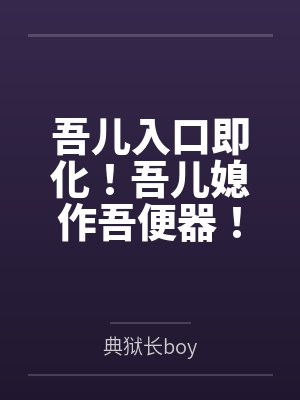 吾儿入口即化！吾儿媳作吾便器笔趣阁无弹窗