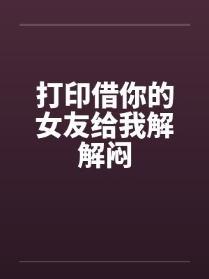 打印借你的女友给我解解闷笔趣阁无弹窗