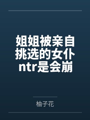 姐姐被亲自挑选的女仆ntr是会崩溃的吗？by柚子花笔趣阁无弹窗